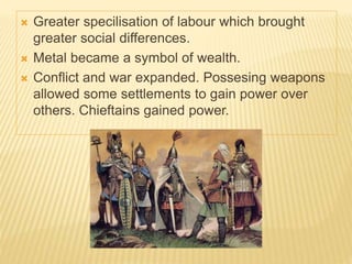  Greater specilisation of labour which brought
greater social differences.
 Metal became a symbol of wealth.
 Conflict and war expanded. Possesing weapons
allowed some settlements to gain power over
others. Chieftains gained power.
 