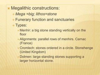 Megalithic constructions:
 Mega =big; lithos=stone
 Funerary function and sanctuaries
 Types:
 Menhir: a big stone standing vertically on the
floor
 Alignments: parallel rows of menhirs. Carnac
(France)
 Cromlech: stones ordered in a circle. Stonehenge
(United Kingdom)
 Dolmen: large standing stones supporting a
larger horizontal stone.
 