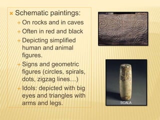  Schematic paintings:
 On rocks and in caves
 Often in red and black
 Depicting simplified
human and animal
figures.
 Signs and geometric
figures (circles, spirals,
dots, zigzag lines…)
 Idols: depicted with big
eyes and triangles with
arms and legs.
 