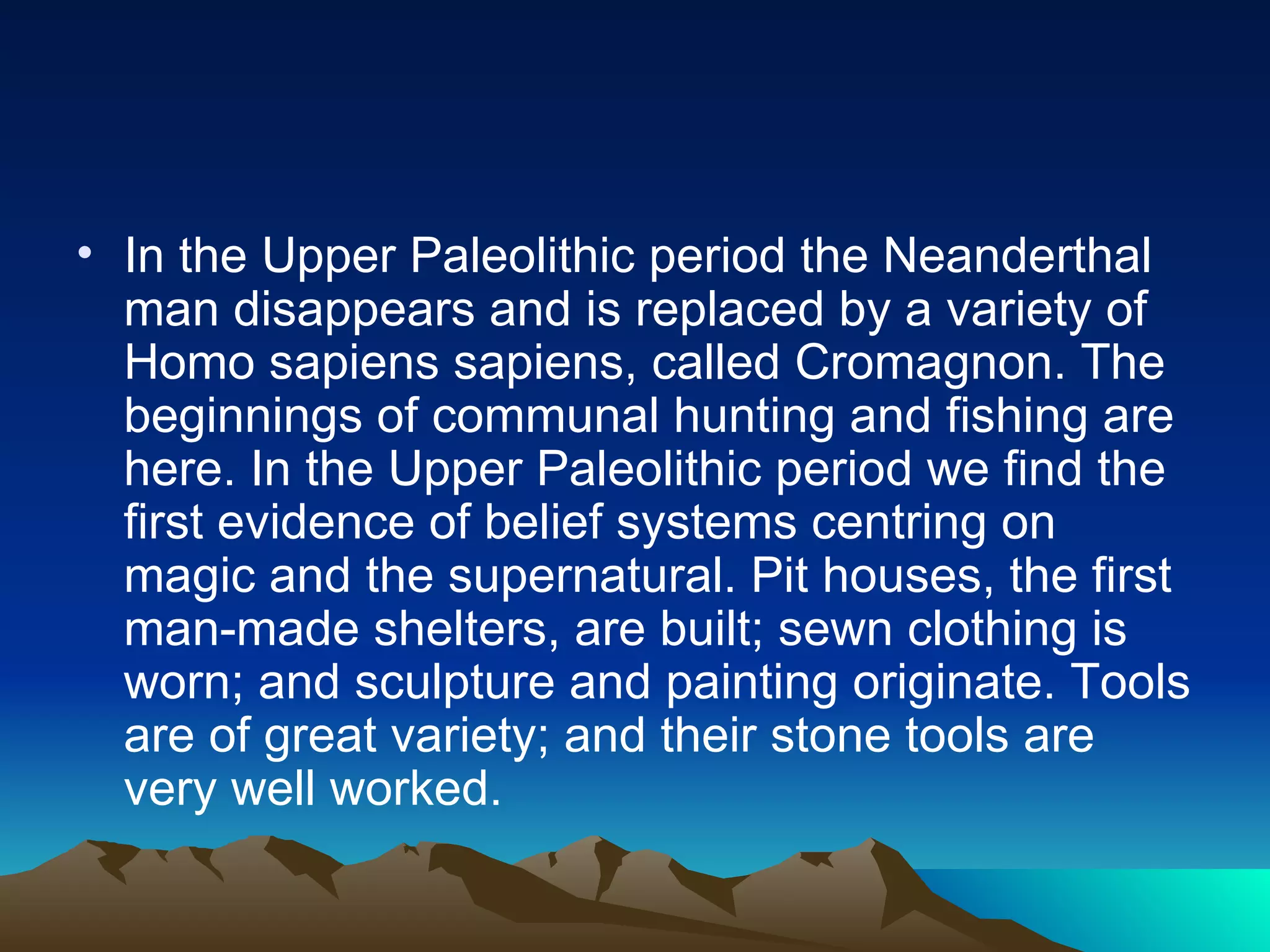 In the Upper Paleolithic period the Neanderthal man disappears and is replaced by a variety of Homo sapiens sapiens, called Cromagnon. The beginnings of communal hunting and fishing are here. In the Upper Paleolithic period we find the first evidence of belief systems centring on magic and the supernatural. Pit houses, the first man-made shelters, are built; sewn clothing is worn; and sculpture and painting originate. Tools are of great variety; and their stone  tools are very well worked. 