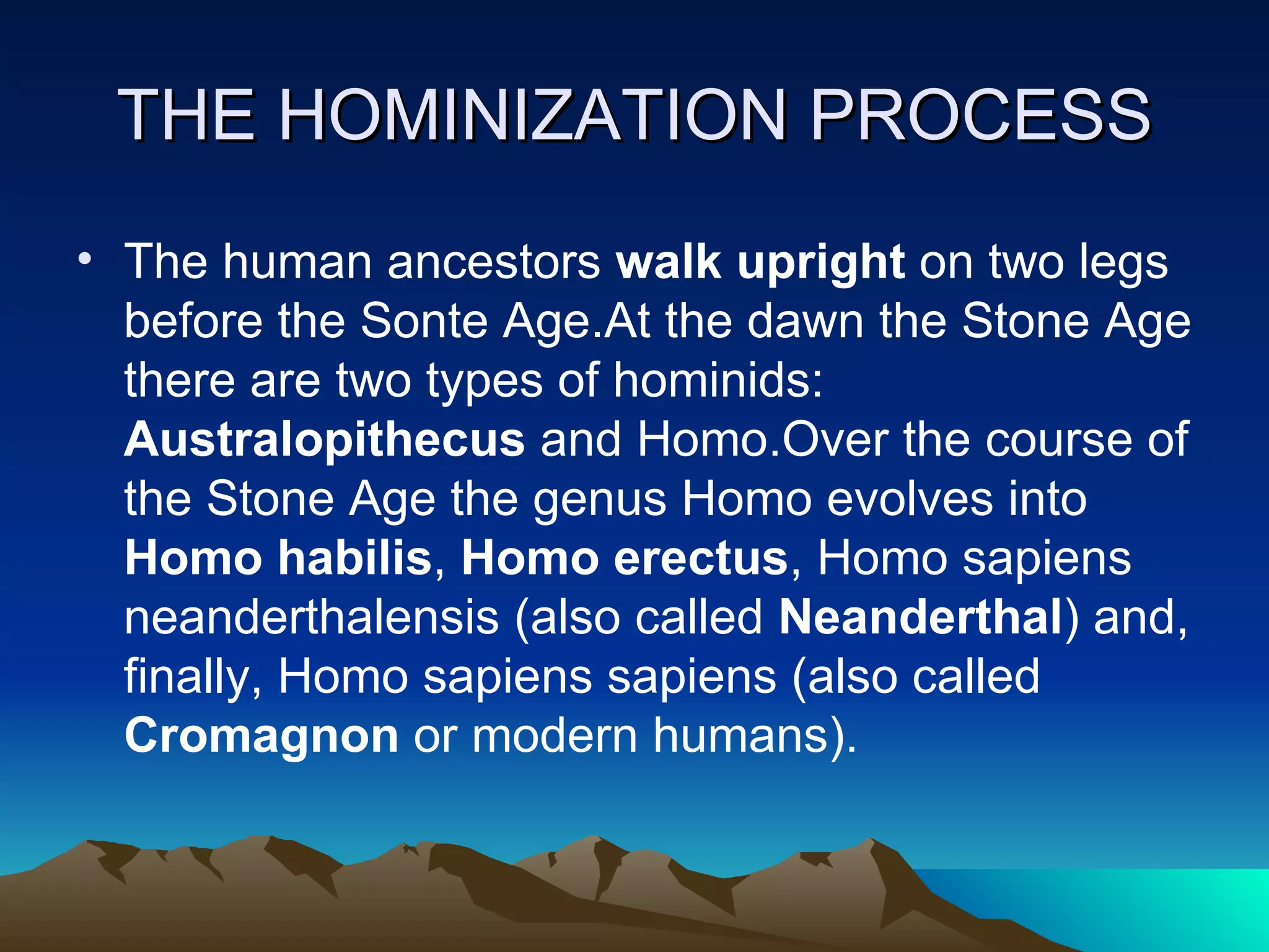 THE HOMINIZATION PROCESS The human ancestors  walk upright  on two legs before the Sonte Age.At the dawn the Stone Age there are two types of hominids:  Australopithecus  and Homo.Over the course of the Stone Age the genus Homo evolves into  Homo habilis ,  Homo erectus , Homo sapiens neanderthalensis (also called  Neanderthal ) and, finally, Homo sapiens sapiens (also called  Cromagnon  or modern humans).   