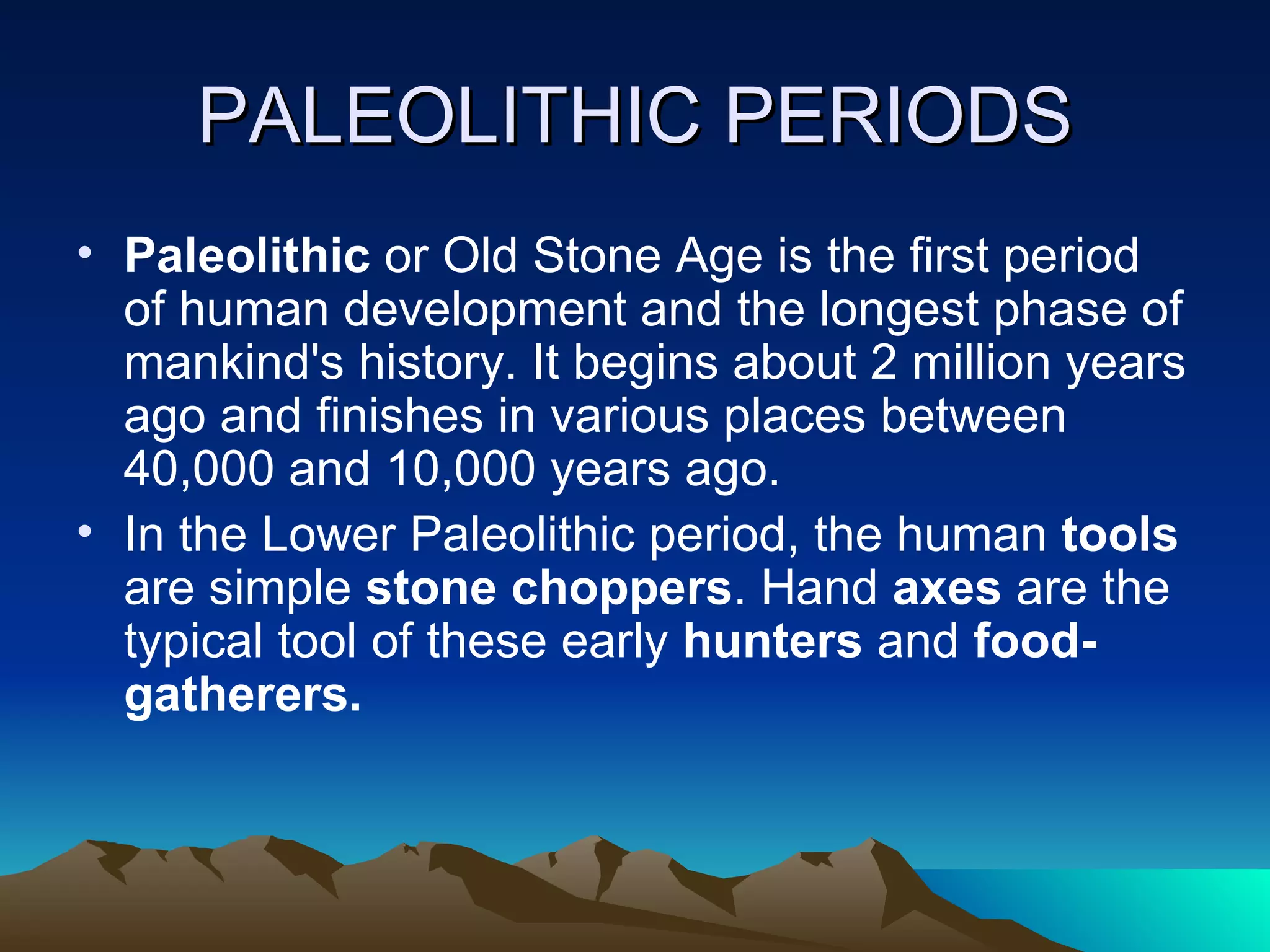 PALEOLITHIC PERIODS Paleolithic  or Old Stone Age is the first period of human development and the longest phase of mankind's history. It begins about 2 million years ago and finishes in various places between 40,000 and 10,000 years ago.  In the Lower Paleolithic period, the human  tools  are simple  stone choppers . Hand  axes  are the typical tool of these early  hunters  and  food-gatherers.  