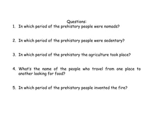 Questions:
1. In which period of the prehistory people were nomads?
2. In which period of the prehistory people were sedentary?
3. In which period of the prehistory the agriculture took place?
4. What’s the name of the people who travel from one place to
another looking for food?
5. In which period of the prehistory people invented the fire?
 