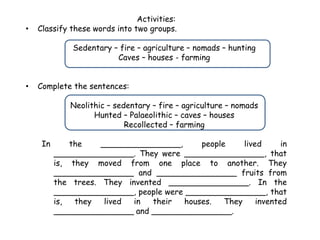 Activities:
• Classify these words into two groups.
Sedentary – fire – agriculture – nomads – hunting
Caves – houses - farming
• Complete the sentences:
Neolithic – sedentary – fire – agriculture – nomads
Hunted – Palaeolithic – caves – houses
Recollected – farming
In the ________________, people lived in
________________. They were ________________, that
is, they moved from one place to another. They
________________ and ________________ fruits from
the trees. They invented ________________. In the
________________, people were ________________, that
is, they lived in their houses. They invented
________________ and ________________.
 