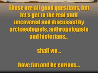 Those are all good questions, but
let’s get to the real stuff
uncovered and discussed by
archaeologists, anthropologists
and historians…
shall we…
have fun and be curious…
 