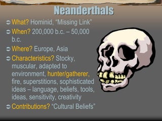 Neanderthals
 What? Hominid, “Missing Link”
 When? 200,000 b.c. – 50,000
b.c.
 Where? Europe, Asia
 Characteristics? Stocky,
muscular, adapted to
environment, hunter/gatherer,
fire, superstitions, sophisticated
ideas – language, beliefs, tools,
ideas, sensitivity, creativity
 Contributions? “Cultural Beliefs”
 