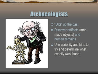 Archaeologists
 “DIG” up the past
 Discover artifacts (man-
made objects) and
human remains
 Use curiosity and bias to
try and determine what
exactly was found
 