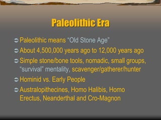 Paleolithic Era
 Paleolithic means “Old Stone Age”
 About 4,500,000 years ago to 12,000 years ago
 Simple stone/bone tools, nomadic, small groups,
“survival” mentality, scavenger/gatherer/hunter
 Hominid vs. Early People
 Australopithecines, Homo Halibis, Homo
Erectus, Neanderthal and Cro-Magnon
 