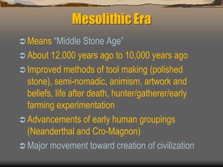 Mesolithic Era
 Means “Middle Stone Age”
 About 12,000 years ago to 10,000 years ago
 Improved methods of tool making (polished
stone), semi-nomadic, animism, artwork and
beliefs, life after death, hunter/gatherer/early
farming experimentation
 Advancements of early human groupings
(Neanderthal and Cro-Magnon)
 Major movement toward creation of civilization
 