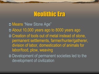 Neolithic Era
 Means “New Stone Age”
 About 10,000 years ago to 8000 years ago
 Creation of tools out of metal instead of stone,
permanent settlements, farmer/hunter/gatherer,
division of labor, domestication of animals for
labor/food, plow, weaving
 Development of permanent societies led to the
development of civilization
 