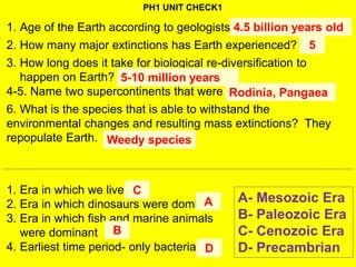 PH1 UNIT CHECK1
1. Age of the Earth according to geologists
2. How many major extinctions has Earth experienced?
3. How long does it take for biological re-diversification to
happen on Earth?
4-5. Name two supercontinents that were once on the Earth.
6. What is the species that is able to withstand the
environmental changes and resulting mass extinctions? They
repopulate Earth.
A- Mesozoic Era
B- Paleozoic Era
C- Cenozoic Era
D- Precambrian
1. Era in which we live
2. Era in which dinosaurs were dominant
3. Era in which fish and marine animals
were dominant
4. Earliest time period- only bacteria
4.5 billion years old
5
5-10 million years
Rodinia, Pangaea
Weedy species
C
A
B
D
 