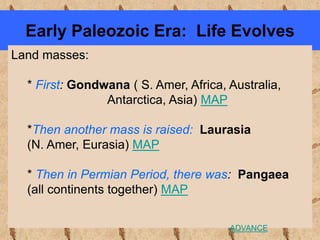 Early Paleozoic Era: Life Evolves
Land masses:
* First: Gondwana ( S. Amer, Africa, Australia,
Antarctica, Asia) MAP
*Then another mass is raised: Laurasia
(N. Amer, Eurasia) MAP
* Then in Permian Period, there was: Pangaea
(all continents together) MAP
ADVANCE
 