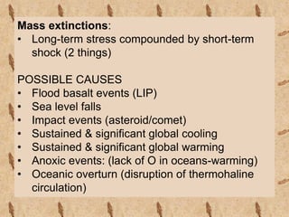 Mass extinctions:
• Long-term stress compounded by short-term
shock (2 things)
POSSIBLE CAUSES
• Flood basalt events (LIP)
• Sea level falls
• Impact events (asteroid/comet)
• Sustained & significant global cooling
• Sustained & significant global warming
• Anoxic events: (lack of O in oceans-warming)
• Oceanic overturn (disruption of thermohaline
circulation)
 