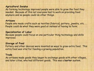 Agricultural Surplus
As farming technology improved people were able to grow the food they
needed. Because of this not everyone had to work on providing food
anymore and so people could do other things.
Artisans
People who made crafts such as textiles (fabrics), pottery, jewelry, etc. . .
People could do what they were good at instead of having to farm.
Specialization of Labor
Because people could focus on one particular thing technology and skills
improved.
Storage of Food
Pottery and other devices were invented as ways to grow extra food. This
extra food was vital for feeding a growing population.
Trade
As artisans made goods they began to exchange goods with other villages,
and later cities, who had different goods. This was a barter system.
 