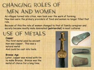 As villages turned into cities, men took over the work of farming.
Now men were the primary providers of food and women no longer filled that
role.
Because of this the role of women changed to that of family caregiver and
society became mostly male dominated (patriarchal) in most cultures
Copper
The first metal used by ancient
man was copper. This was a
natural metal
And could be cast into tools.
Bronze Age
Later, copper was mixed with tin
to make Bronze. Bronze was the
metal of choice for a long time.
 