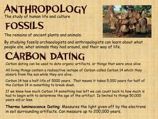 The study of human life and culture
The remains of ancient plants and animals.
By studying fossils archaeologists and anthropologists can learn about what
people ate, what animals they had around, and their way of life.
Carbon dating can be used to date organic artifacts, or things that were once alive
All living things contain a radioactive isotope of Carbon called Carbon 14 which they
absorb from the sun while they are alive.
Carbon 14 has a half-life of 5000 years. That means it takes 5,000 years for half of
the Carbon 14 in something to break down.
If we know how much Carbon 14 something has left we can count back to how much is
had to begin with to determine the age of the artifact. Is limited to things 50,000
years old or less.
Thermo luminescence Dating: Measures the light given off by the electrons
in soil surrounding artifacts. Can measure up to 200,000 years.
 