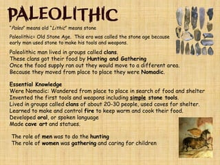 “Paleo” means old “Lithic” means stone
Paleolithic= Old Stone Age. This era was called the stone age because
early man used stone to make his tools and weapons.
Paleolithic man lived in groups called clans.
These clans got their food by Hunting and Gathering
Once the food supply ran out they would move to a different area.
Because they moved from place to place they were Nomadic.
Essential Knowledge
Were Nomadic: Wandered from place to place in search of food and shelter
Invented the first tools and weapons including simple stone tools.
Lived in groups called clans of about 20-30 people, used caves for shelter.
Learned to make and control fire to keep warm and cook their food.
Developed oral, or spoken language
Made cave art and statues.
The role of men was to do the hunting
The role of women was gathering and caring for children
 