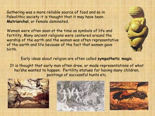 Gathering was a more reliable source of food and so in
Paleolithic society it is thought that it may have been
Matriarchal, or female dominated.
Women were often seen at the time as symbols of life and
fertility. Many ancient religions were centered around the
worship of the earth and the woman was often representative
of the earth and life because of the fact that women gave
birth.
Early ideas about religion are often called sympathetic magic.
It is thought that early man often drew, or made representations of what
he/she wanted to happen. Fertility statues for having many children,
paintings of successful hunts etc.
 