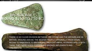 BRONZE AGE 
AROUND 2200 TO 750 BC) 
• THERE IS NO CLEAR DIVISION BETWEEN THE STONE AND THE BRONZE AGE IN 
BRITAIN. AROUND 2500 BC THE BEAKER PEOPLE (ORIGINALLY FROM SPAIN) 
BEGAN TO IMMIGRATE TO BRITAIN AND BROUGHT METAL-WORKING SKILLS WITH 
THEM. THEY MADE GOLD, COPPER AND BRONZE IMPLEMENTS AND 
ORNAMENTS. 
 