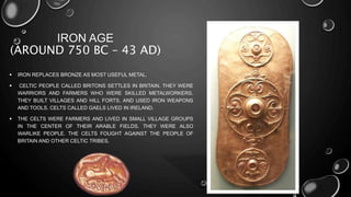 IRON AGE 
(AROUND 750 BC – 43 AD) 
 IRON REPLACES BRONZE AS MOST USEFUL METAL. 
 CELTIC PEOPLE CALLED BRITONS SETTLES IN BRITAIN. THEY WERE 
WARRIORS AND FARMERS WHO WERE SKILLED METALWORKERS. 
THEY BUILT VILLAGES AND HILL FORTS, AND USED IRON WEAPONS 
AND TOOLS. CELTS CALLED GAELS LIVED IN IRELAND. 
 THE CELTS WERE FARMERS AND LIVED IN SMALL VILLAGE GROUPS 
IN THE CENTER OF THEIR ARABLE FIELDS. THEY WERE ALSO 
WARLIKE PEOPLE. THE CELTS FOUGHT AGAINST THE PEOPLE OF 
BRITAIN AND OTHER CELTIC TRIBES. 
