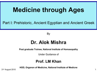 Medicine through Ages Part I: Prehistoric, Ancient Egyptian and Ancient Greek By Dr. Alok Mishra Post graduate Trainee, National Institute of Homoeopathy Under Guidance of Prof. LM Khan HOD, Organon of Medicine, National Institute of Medicne 