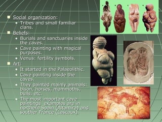 Social organization : Tribes and small familiar clans. Beliefs : Burials and sanctuaries inside the caves. Cave painting with magical purposes. Venus: fertility symbols. Art : It started in the Palaeolithic. Cave painting inside the caves. They painted mainly animals: bison, horses, mammoths, bulls, etc. The most important cave paintings  examples are in northern Spain (Altamira) and souther France (Lascaux) . 