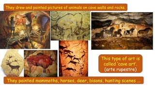 They drew and painted pictures of animals on cave walls and rocks.
They painted mammoths, horses, deer, bisons, hunting scenes ...
This type of art is
called ‘cave art’.
(arte rupestre)
 