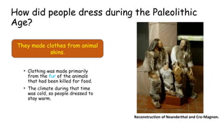 How did people dress during the Paleolithic
Age?
• Clothing was made primarily
from the fur of the animals
that had been killed for food.
• The climate during that time
was cold, so people dressed to
stay warm.
Reconstruction of Neanderthal and Cro-Magnon.
They made clothes from animal
skins.
(cosían)
(marfil)
 