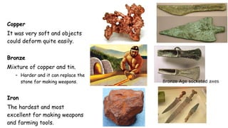 Copper
It was very soft and objects
could deform quite easily.
Bronze
Mixture of copper and tin.
– Harder and it can replace the
stone for making weapons.
Iron
The hardest and most
excellent for making weapons
and farming tools.
Bronze Age socketed axes
 