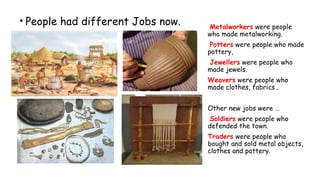 • People had different Jobs now.
2
Metalworkers were people
who made metalworking.
Potters were people who made
pottery,
Jewellers were people who
made jewels.
Weavers were people who
made clothes, fabrics…
Other new jobs were …
Soldiers were people who
defended the town.
Traders were people who
bought and sold metal objects,
clothes and pottery.
 