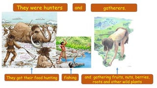 They were hunters gatherers.
They got their food hunting fishing and gathering fruits, nuts, berries,
roots and other wild plants
and
 