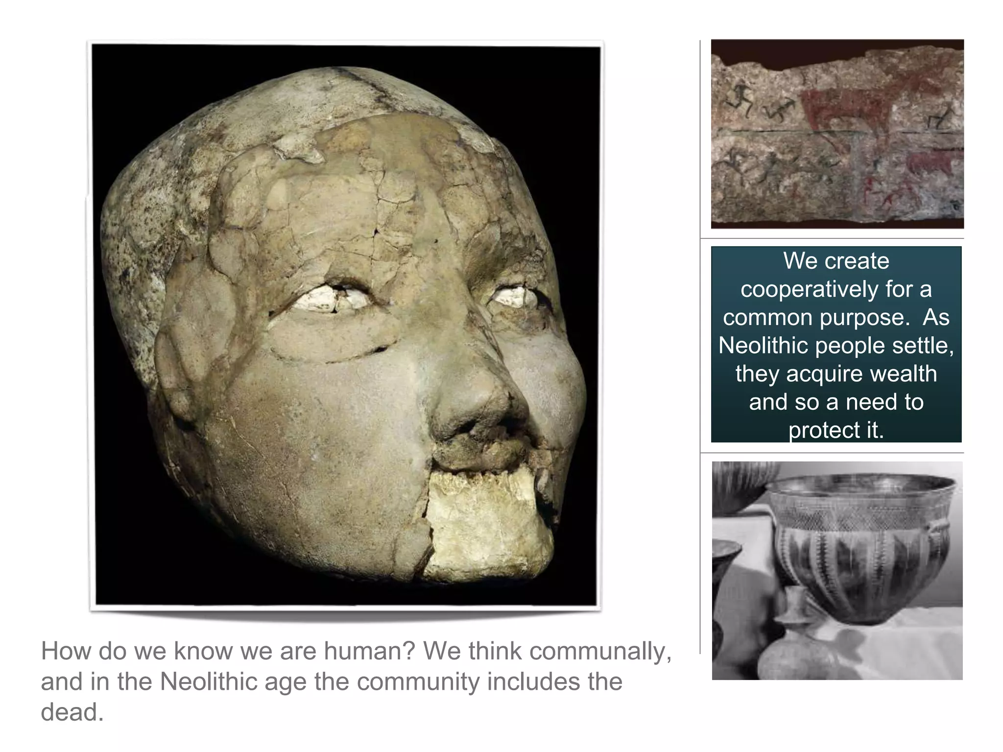 We create
                                                        cooperatively for a
                                                      common purpose. As
                                                      Neolithic people settle,
                                                       they acquire wealth
                                                         and so a need to
                                                             protect it.




How do we know we are human? We think communally,
and in the Neolithic age the community includes the
dead.
 