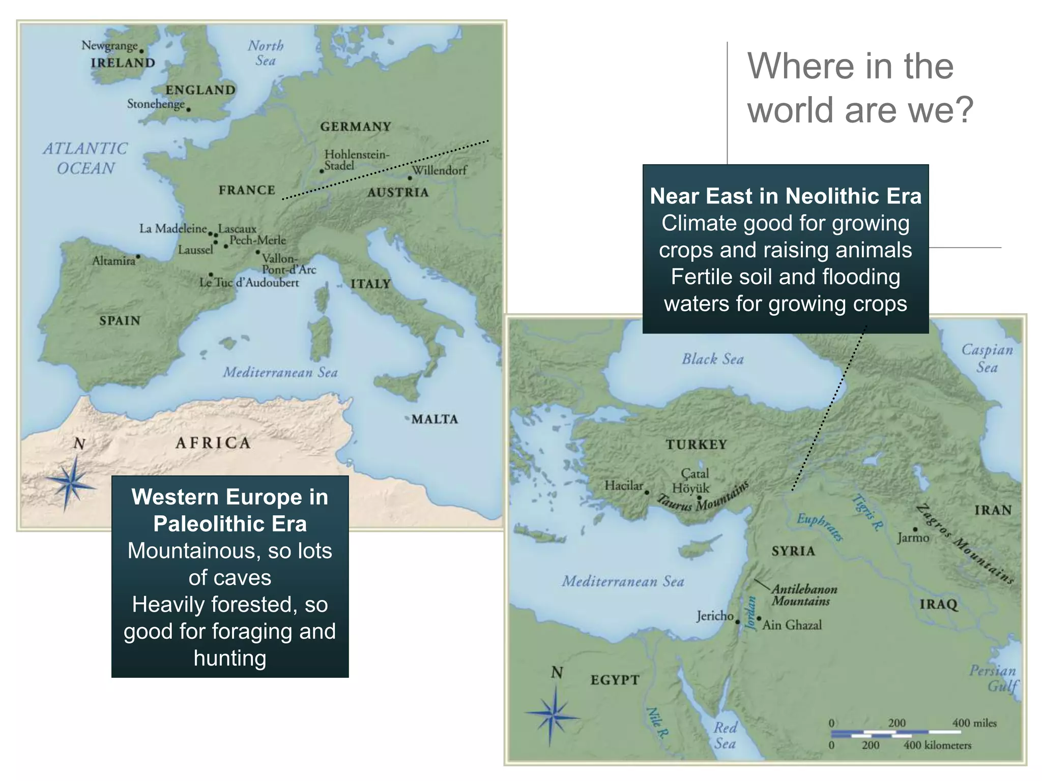 Where in the
                                 world are we?

                        Near East in Neolithic Era
                         Climate good for growing
                         crops and raising animals
                          Fertile soil and flooding
                         waters for growing crops




 Western Europe in
  Paleolithic Era
Mountainous, so lots
      of caves
 Heavily forested, so
good for foraging and
       hunting
 