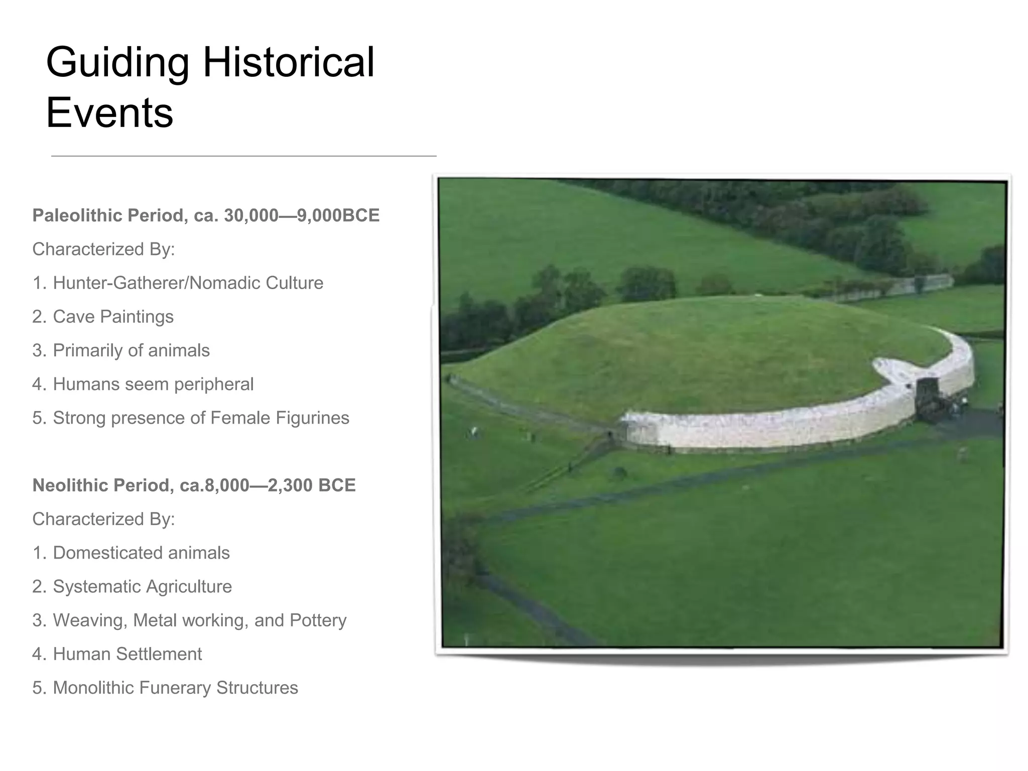 Guiding Historical
 Events

Paleolithic Period, ca. 30,000—9,000BCE
Characterized By:
1. Hunter-Gatherer/Nomadic Culture
2. Cave Paintings
3. Primarily of animals
4. Humans seem peripheral
5. Strong presence of Female Figurines


Neolithic Period, ca.8,000—2,300 BCE
Characterized By:
1. Domesticated animals
2. Systematic Agriculture
3. Weaving, Metal working, and Pottery
4. Human Settlement
5. Monolithic Funerary Structures
 
