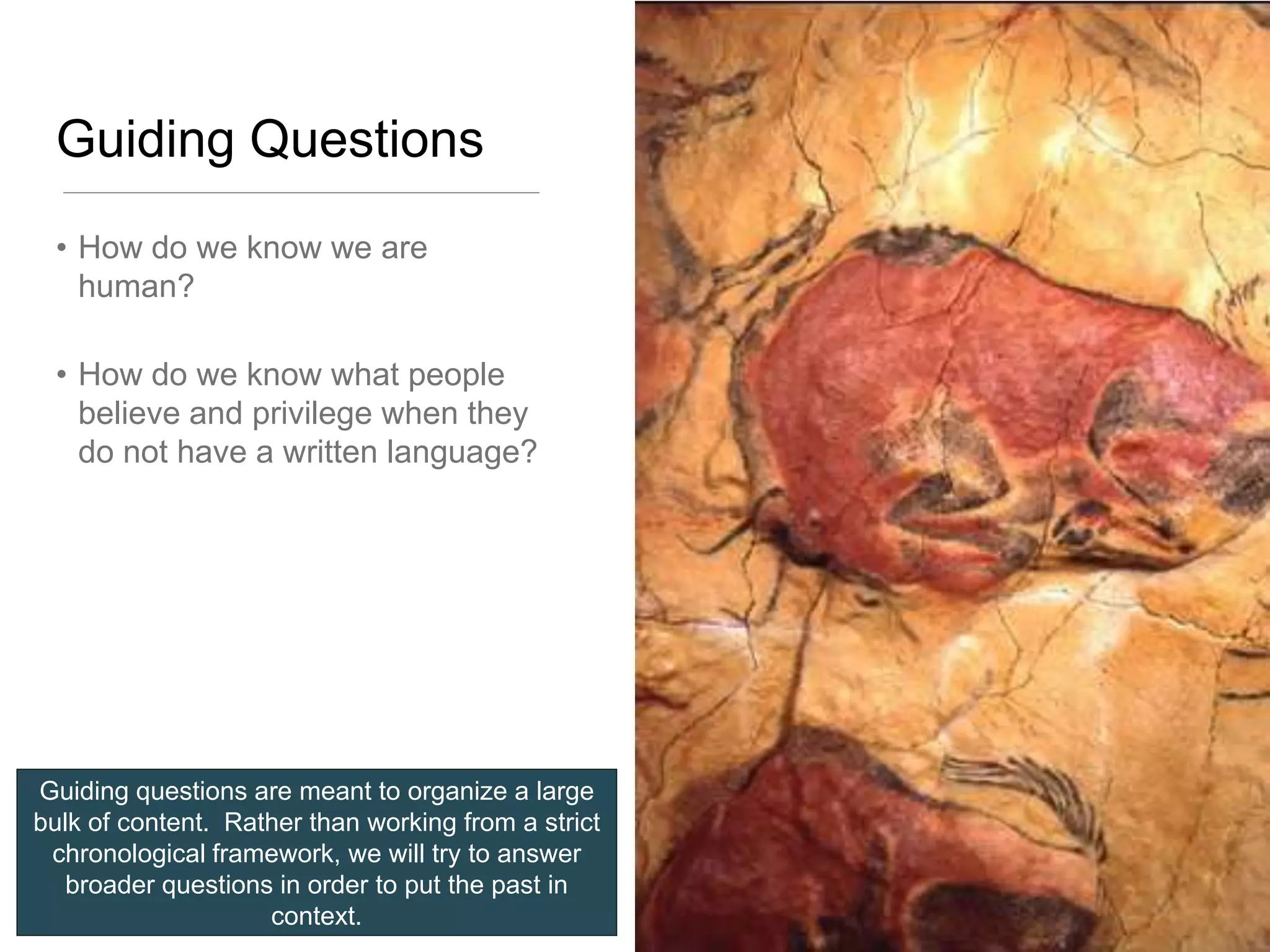 Guiding Questions
 • How do we know we are
   human?

 • How do we know what people
   believe and privilege when they
   do not have a written language?




Guiding questions are meant to organize a large
bulk of content. Rather than working from a strict
 chronological framework, we will try to answer
   broader questions in order to put the past in
                    context.
 