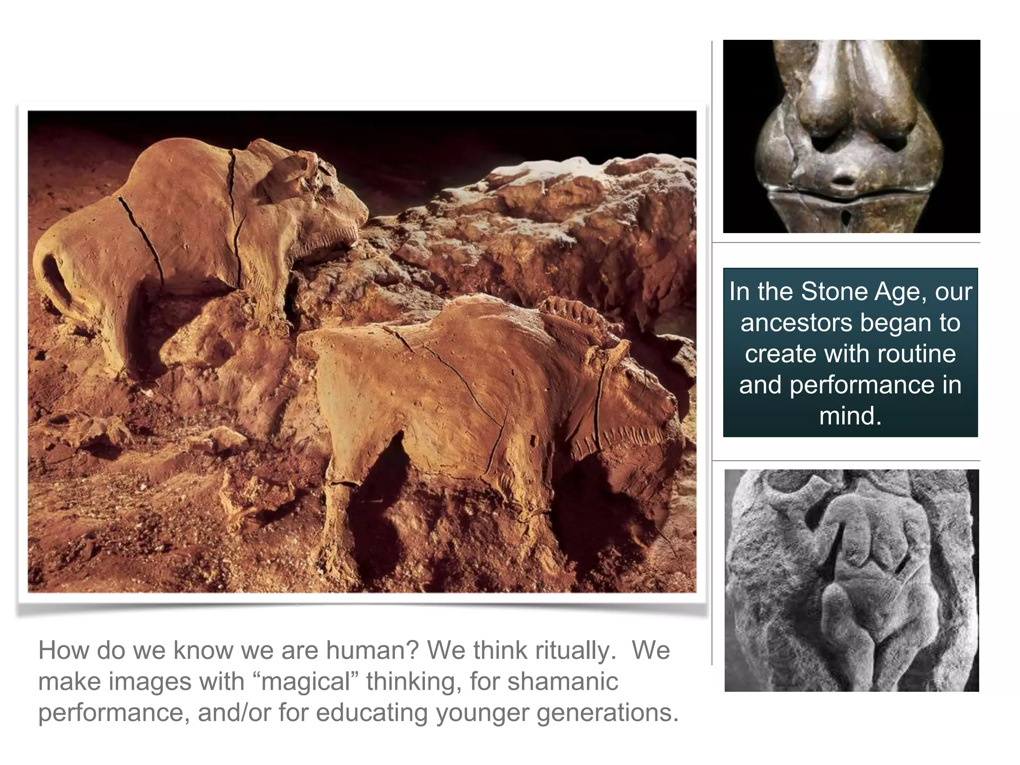 In the Stone Age, our
                                                          ancestors began to
                                                           create with routine
                                                          and performance in
                                                                 mind.




How do we know we are human? We think ritually. We
make images with “magical” thinking, for shamanic
performance, and/or for educating younger generations.
 