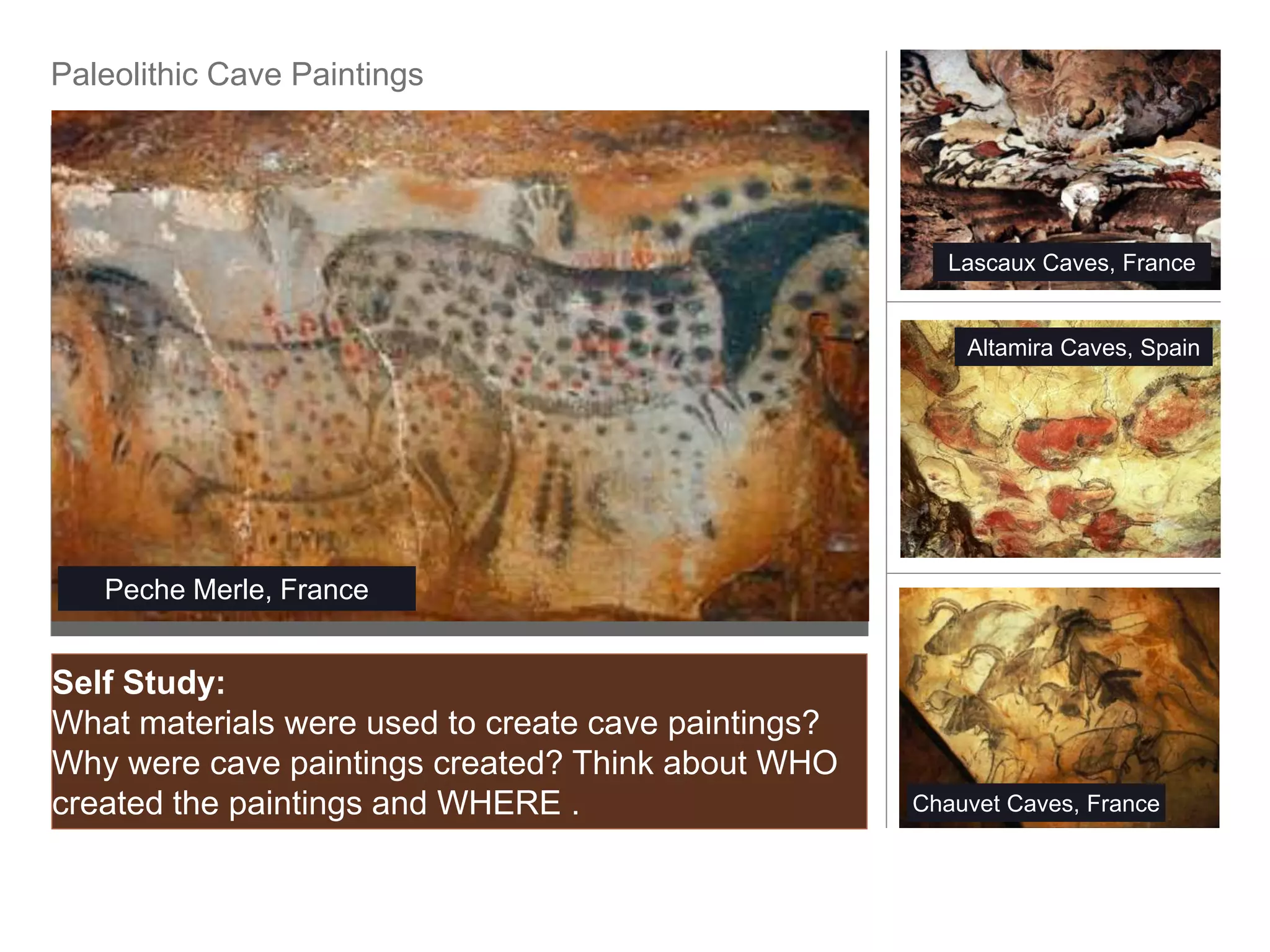 Paleolithic Cave Paintings




                                                        Lascaux Caves, France


                                                         Altamira Caves, Spain




   Peche Merle, France


Self Study:
What materials were used to create cave paintings?
Why were cave paintings created? Think about WHO
created the paintings and WHERE .                    Chauvet Caves, France
 