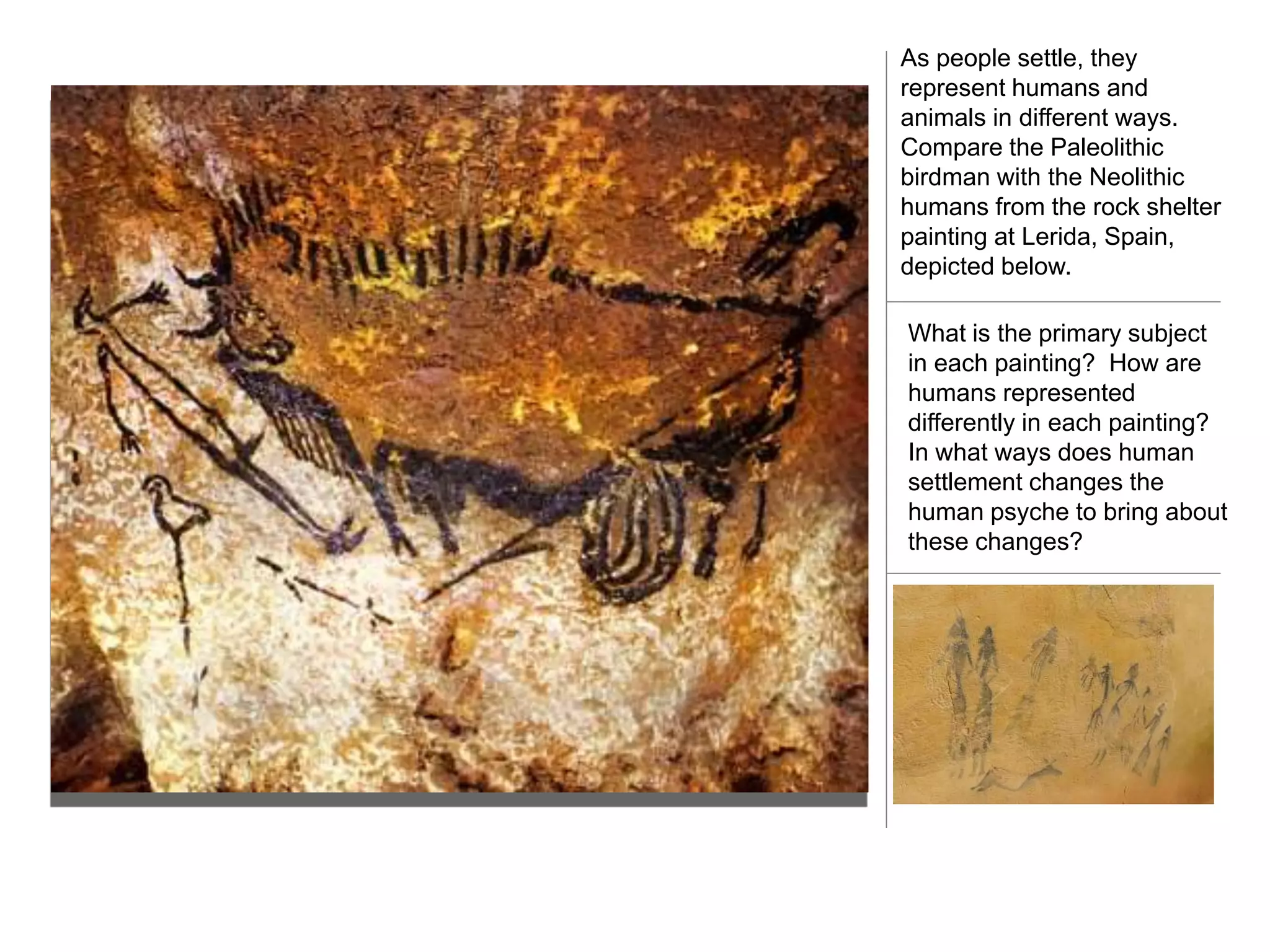 As people settle, they
represent humans and
animals in different ways.
Compare the Paleolithic
birdman with the Neolithic
humans from the rock shelter
painting at Lerida, Spain,
depicted below.

What is the primary subject
in each painting? How are
humans represented
differently in each painting?
In what ways does human
settlement changes the
human psyche to bring about
these changes?
 