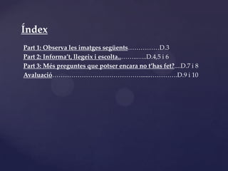 Índex
Part 1: Observa les imatges següents……………D.3
Part 2: Informa’t, llegeix i escolta..……..…..D.4,5 i 6
Part 3: Més preguntes que potser encara no t’has fet?....D.7 i 8
Avaluació……………………………………......………….D.9 i 10
 