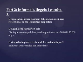 Part 2: Informa’t, llegeix i escolta.
1.
 Despres d’informar-nos hem fet conclusions i hem
 refleccionat sobre les nostres respostes:

 De quina época podrien ser?
 Tot i que no se sap del tot, es diu que tenen uns 20.000 i 35.000
 anys.

 Quina relació poden tenir amb les matemàtiques?
 Indiquen que semblen ser calendaris.
 