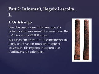 Part 2: Informa’t, llegeix i escolta.
1.
L’Os Ishango
Són dos ossos que indiquen que els
primers sistemes numèrics van donar lloc
a Àfrica ara fa 20.000 anys.
Els ossos fan entre 10 i 14 centímetres de
llarg, on es veuen unes linies que el
travessen. Els experts indiquen que
s’utilitzava de calendari.
 