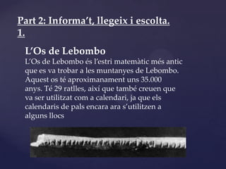 Part 2: Informa’t, llegeix i escolta.
1.
 L’Os de Lebombo
 L’Os de Lebombo és l’estri matemàtic més antic
 que es va trobar a les muntanyes de Lebombo.
 Aquest os té aproximanament uns 35.000
 anys. Té 29 ratlles, així que també creuen que
 va ser utilitzat com a calendari, ja que els
 calendaris de pals encara ara s’utilitzen a
 alguns llocs
 