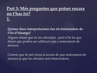 Part 3: Més preguntes que potser encara
no t’has fet?
1.

Quines dues interpretacions fan els historiadors de
l’Os d’Ishango?
Alguns diuen que és un calendari , però n’hi ha que
diuen que podria ser utilitzat com a instrument de
mesura.

Creiem que té més força la teoria de que instrument de
mesura ja que ho afirmen més historiadors.
 