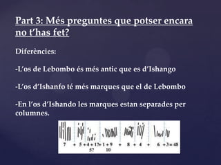 Part 3: Més preguntes que potser encara
no t’has fet?
Diferències:

-L’os de Lebombo és més antic que es d’Ishango

-L’os d’Ishanfo té més marques que el de Lebombo

-En l’os d’Ishando les marques estan separades per
columnes.
 