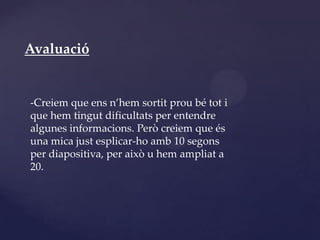 Avaluació


-Creiem que ens n’hem sortit prou bé tot i
que hem tingut dificultats per entendre
algunes informacions. Però creiem que és
una mica just esplicar-ho amb 10 segons
per diapositiva, per això u hem ampliat a
20.
 