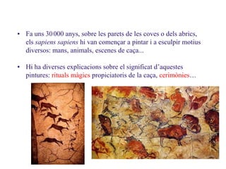 3.2. Les pintures rupestres
• Fa uns 30000 anys, sobre les parets de les coves o dels abrics,
els sapiens sapiens hi van començar a pintar i a esculpir motius
diversos: mans, animals, escenes de caça...
• Hi ha diverses explicacions sobre el significat d’aquestes
pintures: rituals màgics propiciatoris de la caça, cerimònies…
09
 