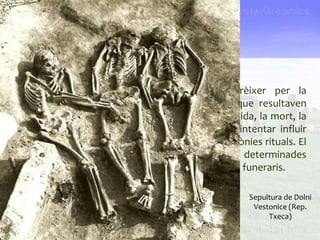 Les primeres creences religioses
• Les primeres creences religioses van aparèixer per la
necessitat de donar explicació a fenòmens que resultaven
misteriosos per als primers éssers humans: la vida, la mort, la
pluja o el sol. Els éssers humans també van intentar influir
sobre els fenòmens naturals per mitjà de cerimònies rituals. El
fet que els enterraments seguiren unes pautes determinades
ens suggereix la possibilitat que existiren rituals funeraris.
L’art de les cavernes
Sepultura de Dolni
Vestonice (Rep.
Txeca)
 