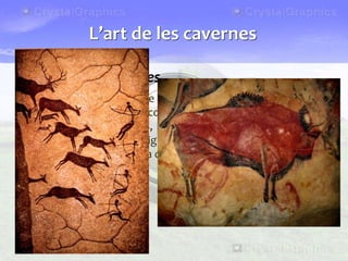 Les pintures rupestres
• Fa uns 30.000 anys, sobre les parets de les coves o dels abrics,
els sapiens sapiens van començar a pintar i a esculpir motius
diversos: mans, animals, escenes de caça... Hi ha diverses
explicacions sobre el significat d’aquestes pintures: rituals
màgics propiciatoris de la caça, cerimònies religioses, etc.
L’art de les cavernes
 
