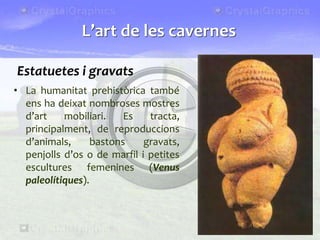 Estatuetes i gravats
• La humanitat prehistòrica també
ens ha deixat nombroses mostres
d’art mobiliari. Es tracta,
principalment, de reproduccions
d’animals, bastons gravats,
penjolls d’os o de marfil i petites
escultures femenines (Venus
paleolítiques).
L’art de les cavernes
 