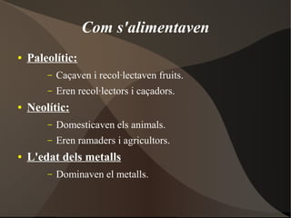 Com s'alimentaven
●   Paleolític:
        –   Caçaven i recol·lectaven fruits.
        –   Eren recol·lectors i caçadors.
●   Neolític:
        –   Domesticaven els animals.
        –   Eren ramaders i agricultors.
●   L'edat dels metalls
        –   Dominaven el metalls.
 